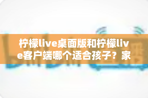 柠檬live桌面版和柠檬live客户端哪个适合孩子？家长必读的全面对比与安全选择指南
