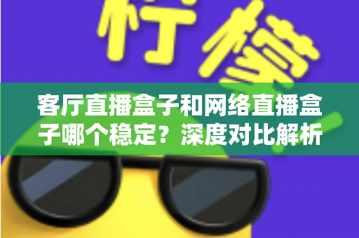 客厅直播盒子和网络直播盒子哪个稳定？深度对比解析与实用选购指南