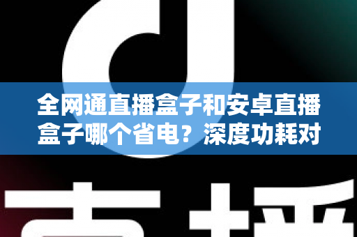 全网通直播盒子和安卓直播盒子哪个省电？深度功耗对比分析与节能选购指南