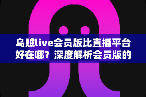 乌贼live会员版比直播平台好在哪？深度解析会员版的独特优势与真实使用体验
