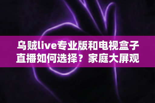 乌贼live专业版和电视盒子直播如何选择？家庭大屏观影方案深度评测指南