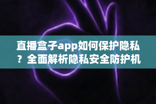 直播盒子app如何保护隐私？全面解析隐私安全防护机制与用户实用指南