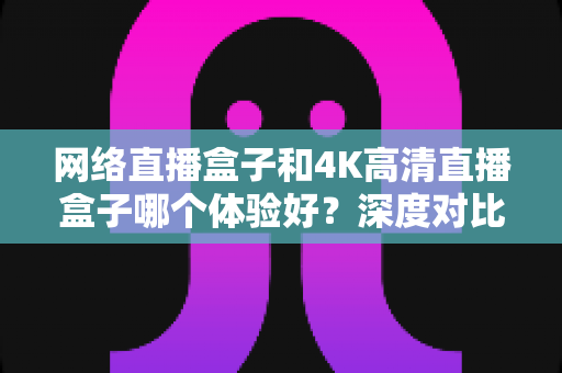 网络直播盒子和4K高清直播盒子哪个体验好?深度对比帮你选对电视盒子 网络直播盒子和4K高清直播盒子哪个体验好?深度对比帮你选对电视盒子