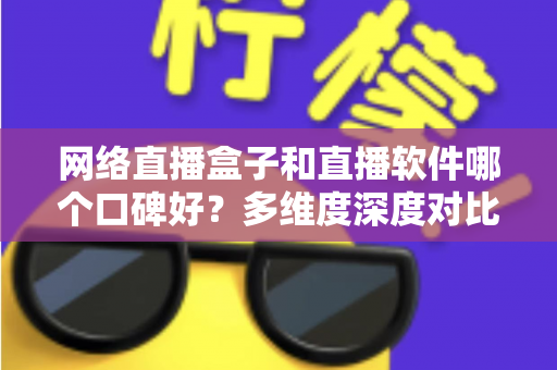 网络直播盒子和直播软件哪个口碑好？多维度深度对比帮你选出最靠谱的直播方案