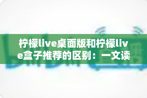 柠檬live桌面版和柠檬live盒子推荐的区别：一文读懂两大版本差异，帮你选对直播工具