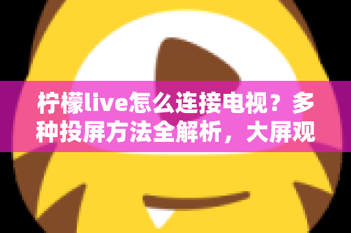 柠檬live怎么连接电视？多种投屏方法全解析，大屏观看直播更尽兴