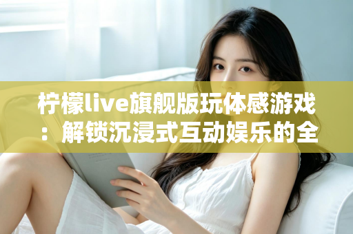 柠檬live旗舰版玩体感游戏：解锁沉浸式互动娱乐的全方位实用指南