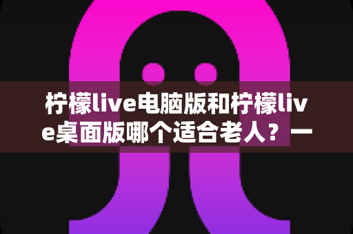 柠檬live电脑版和柠檬live桌面版哪个适合老人？一份写给子女的对比选择与使用指南