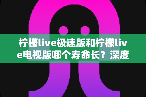柠檬live极速版和柠檬live电视版哪个寿命长？深度解析两款应用的续航能力与使用全指南