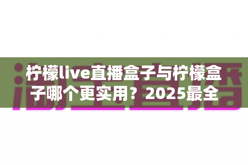 柠檬live直播盒子与柠檬盒子哪个更实用？2025最全深度对比评测，看完不再纠结选哪款