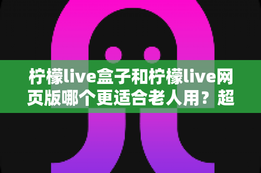 柠檬live盒子和柠檬live网页版哪个更适合老人用？超详细对比指南，帮爸妈轻松追剧不踩坑