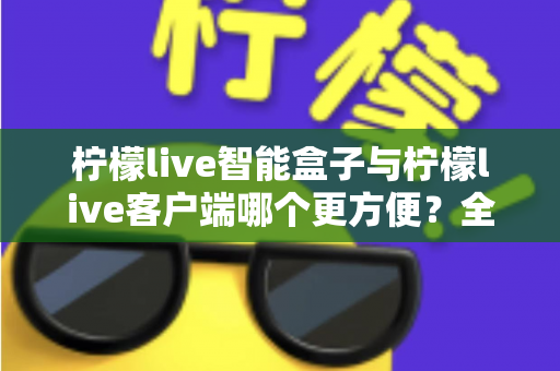 柠檬live智能盒子与柠檬live客户端哪个更方便？全方位深度对比与选购指南