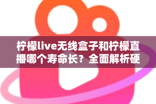 柠檬live无线盒子和柠檬直播哪个寿命长？全面解析硬件与软件使用寿命差异，帮你选得更放心