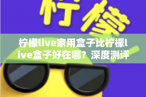 柠檬live家用盒子比柠檬live盒子好在哪？深度测评解析五大核心升级，帮你选对不踩坑