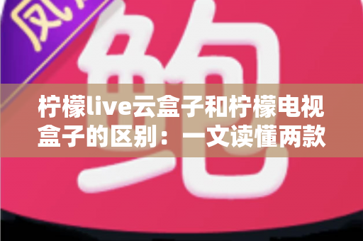 柠檬live云盒子和柠檬电视盒子的区别：一文读懂两款设备，选购不再迷茫