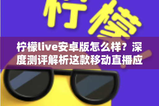 柠檬live安卓版怎么样？深度测评解析这款移动直播应用的真实体验与使用价值