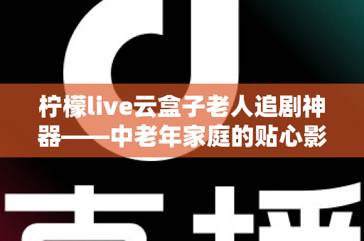 柠檬live云盒子老人追剧神器——中老年家庭的贴心影视娱乐解决方案