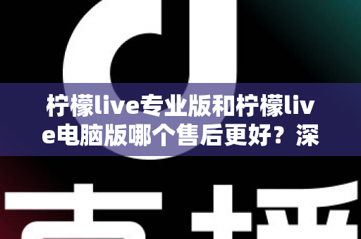 柠檬live专业版和柠檬live电脑版哪个售后更好？深度对比分析与选购指南