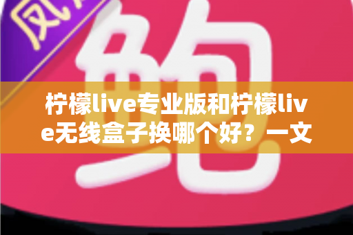 柠檬live专业版和柠檬live无线盒子换哪个好？一文读懂两者差异与选购建议