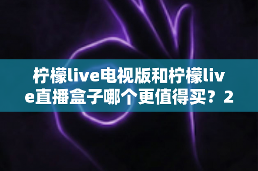 柠檬live电视版和柠檬live直播盒子哪个更值得买？2025年超详细选购对比指南