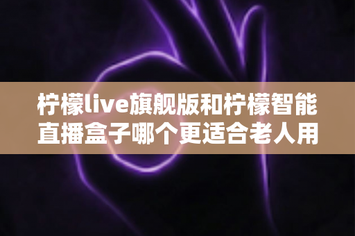 柠檬live旗舰版和柠檬智能直播盒子哪个更适合老人用？2025年孝心选购最全指南