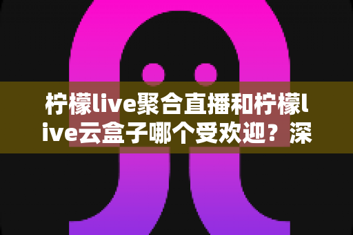 柠檬live聚合直播和柠檬live云盒子哪个受欢迎？深度对比与真实口碑全解析