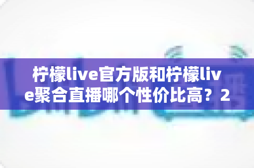 柠檬live官方版和柠檬live聚合直播哪个性价比高？2025最全对比测评帮你选出最值得入手的版本
