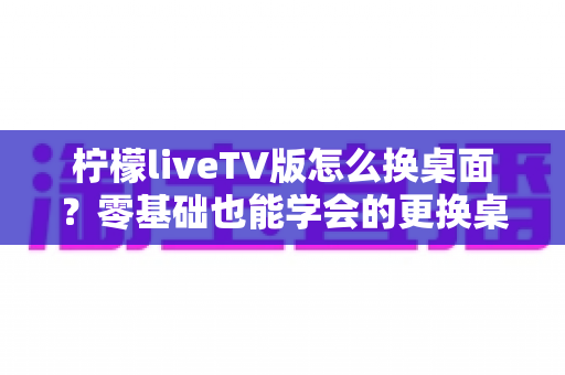 柠檬liveTV版怎么换桌面？零基础也能学会的更换桌面全攻略，让你轻松打造个性化电视界面