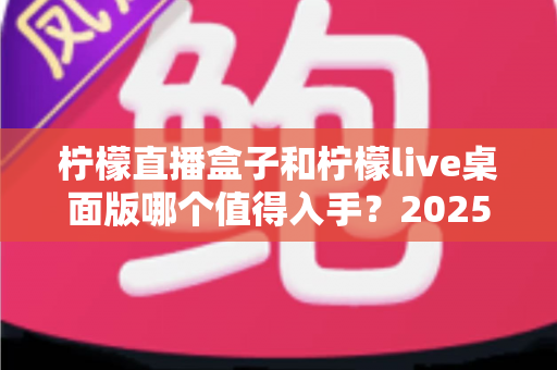 柠檬直播盒子和柠檬live桌面版哪个值得入手？2025年主播选购避坑指南与深度评测解析