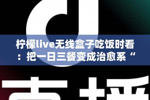 柠檬live无线盒子吃饭时看：把一日三餐变成治愈系“私人影院”