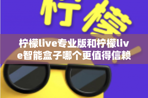 柠檬live专业版和柠檬live智能盒子哪个更值得信赖？一篇文章讲透选型逻辑与避坑指南