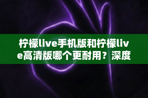 柠檬live手机版和柠檬live高清版哪个更耐用？深度对比评测与选择建议全解析