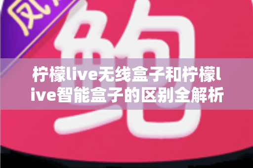 柠檬live无线盒子和柠檬live智能盒子的区别全解析：选购前必读的深度对比指南