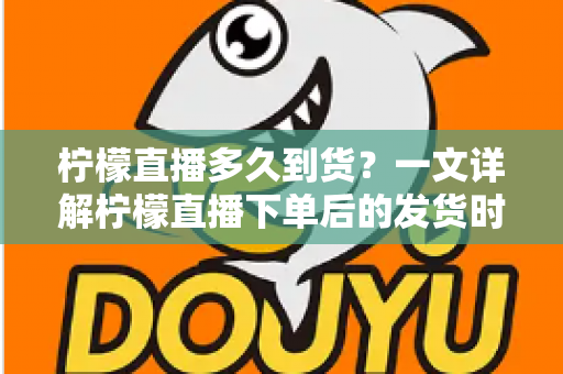 柠檬直播多久到货？一文详解柠檬直播下单后的发货时间与物流时效全攻略