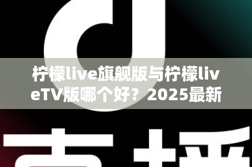柠檬live旗舰版与柠檬liveTV版哪个好？2025最新深度对比评测，一文帮你选对版本