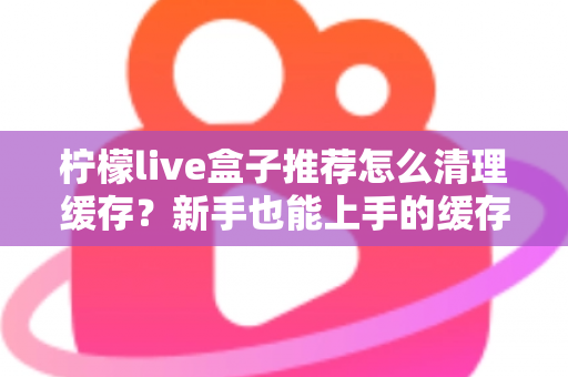 柠檬live盒子推荐怎么清理缓存？新手也能上手的缓存清理全攻略