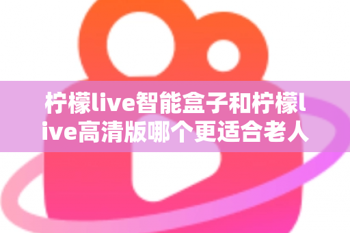 柠檬live智能盒子和柠檬live高清版哪个更适合老人用？超详细选购对比指南帮你轻松做决定