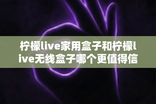 柠檬live家用盒子和柠檬live无线盒子哪个更值得信赖？深度对比帮你选购不踩坑