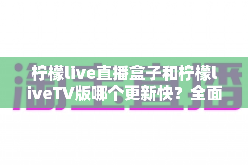 柠檬live直播盒子和柠檬liveTV版哪个更新快？全面对比解析帮你选对版本