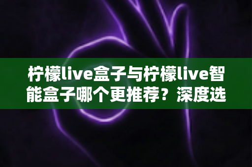 柠檬live盒子与柠檬live智能盒子哪个更推荐?深度选购指南帮你一文看懂两款电视盒子的核心差异 柠檬live盒子与柠檬live智能盒子哪个更推荐?深度选购指南帮你一文看懂两款电视盒子的核心差异