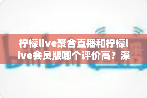 柠檬live聚合直播和柠檬live会员版哪个评价高？深度对比评测助你选对版本