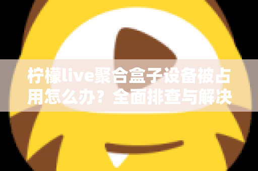柠檬live聚合盒子设备被占用怎么办？全面排查与解决方案指南