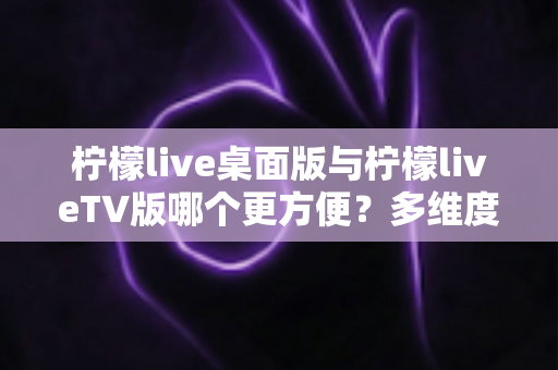 柠檬live桌面版与柠檬liveTV版哪个更方便？多维度深度对比帮你选对版本