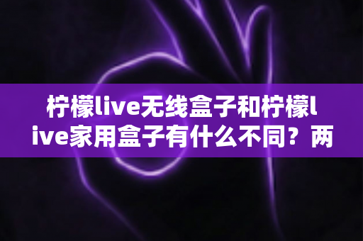柠檬live无线盒子和柠檬live家用盒子有什么不同？两款设备全面对比与选购指南