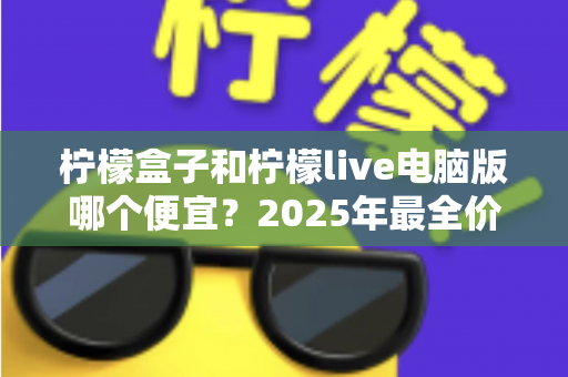 柠檬盒子和柠檬live电脑版哪个便宜？2025年最全价格对比与省钱攻略