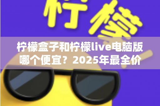 柠檬盒子和柠檬live电脑版哪个便宜？2025年最全价格对比与省钱攻略