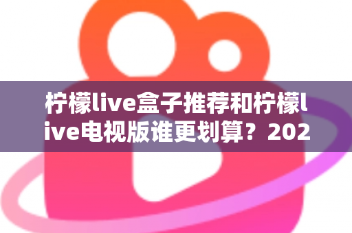 柠檬live盒子推荐和柠檬live电视版谁更划算？2025最新对比选购指南，看完再花钱不踩坑