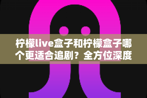 柠檬live盒子和柠檬盒子哪个更适合追剧？全方位深度对比帮你选出最佳追剧神器