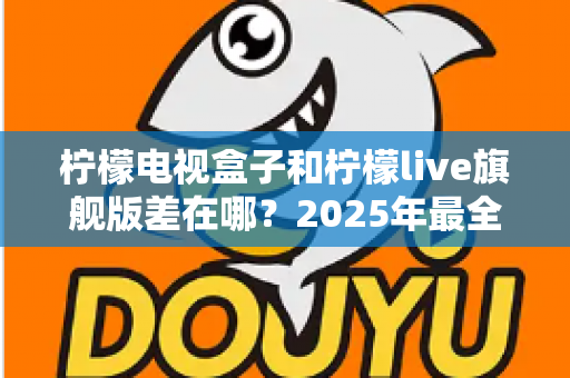 柠檬电视盒子和柠檬live旗舰版差在哪？2025年最全对比选购指南，一文看懂两大热门电视盒子核心区别