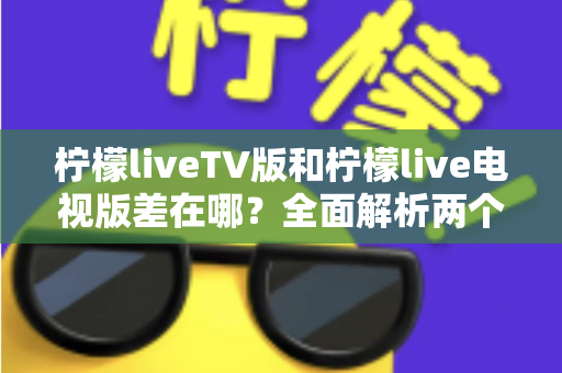 柠檬liveTV版和柠檬live电视版差在哪？全面解析两个版本的真实区别与选择指南